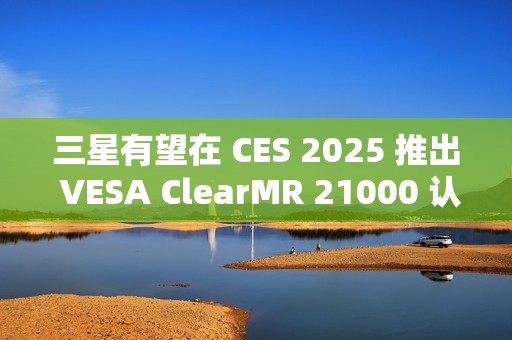 三星有望在 CES 2025 推出 VESA ClearMR 21000 认证的 QD-OLED 显示器