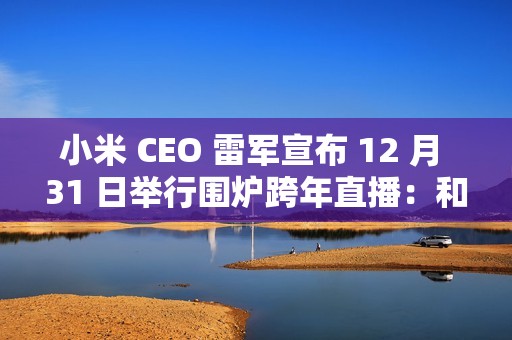 小米 CEO 雷军宣布 12 月 31 日举行围炉跨年直播：和大家聊聊今年难忘的事