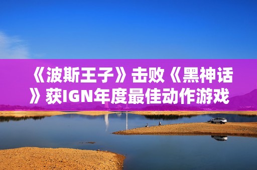 《波斯王子》击败《黑神话》获IGN年度最佳动作游戏