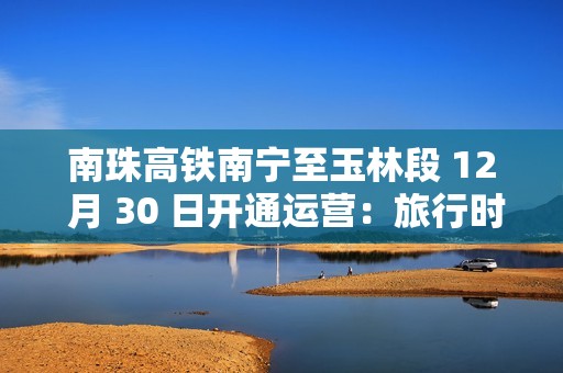 南珠高铁南宁至玉林段 12 月 30 日开通运营：旅行时间缩短至 48 分钟
