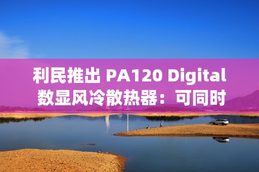 利民推出 PA120 Digital 数显风冷散热器：可同时显示 4 项数据