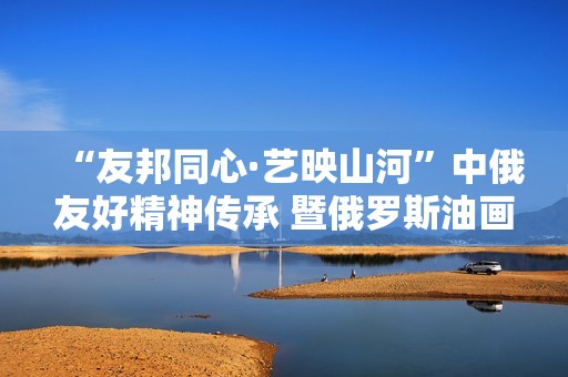 “友邦同心·艺映山河”中俄友好精神传承 暨俄罗斯油画艺术展隆重开幕
