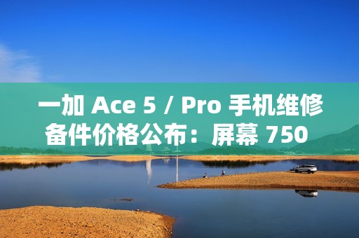 一加 Ace 5 / Pro 手机维修备件价格公布：屏幕 750 元起，电池 199 元