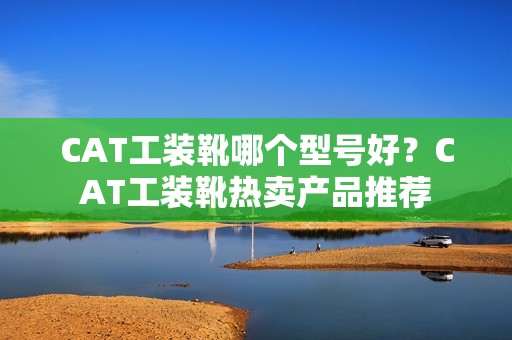 CAT工装靴哪个型号好？CAT工装靴热卖产品推荐