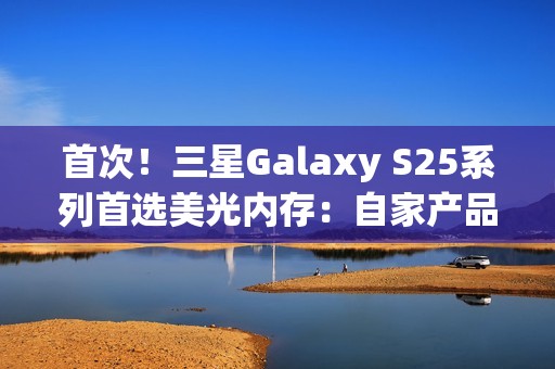 首次！三星Galaxy S25系列首选美光内存：自家产品退居二线