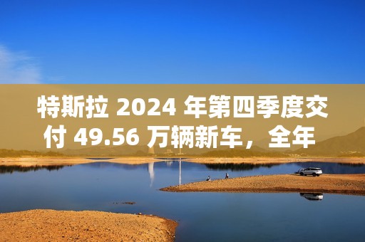 特斯拉 2024 年第四季度交付 49.56 万辆新车，全年 178.92 万辆为 10 多年来首次下滑