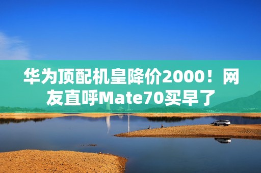 华为顶配机皇降价2000！网友直呼Mate70买早了