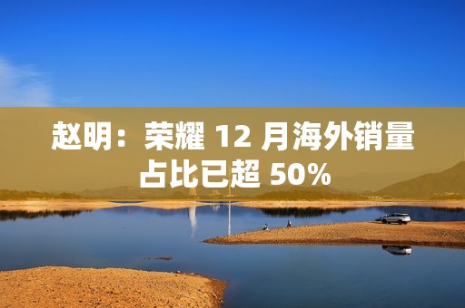 赵明：荣耀 12 月海外销量占比已超 50%