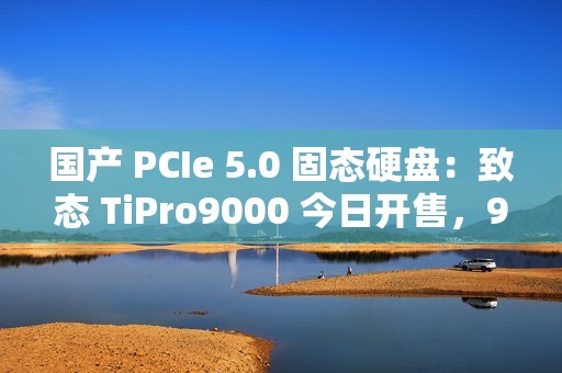 国产 PCIe 5.0 固态硬盘：致态 TiPro9000 今日开售，999 元起