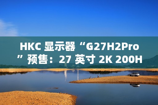 HKC 显示器“G27H2Pro”预售：27 英寸 2K 200Hz、升降旋转支架，到手价 999 元