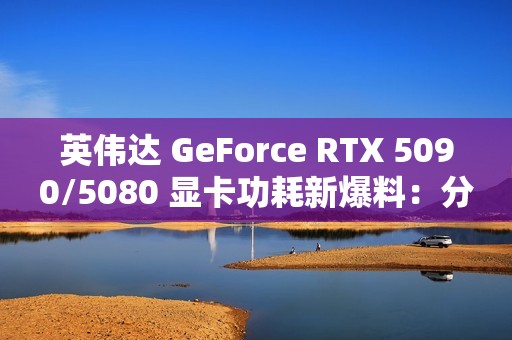 英伟达 GeForce RTX 5090/5080 显卡功耗新爆料：分别为 575W / 360W