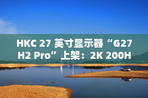 HKC 27 英寸显示器“G27H2 Pro”上架：2K 200Hz、升降旋转支架，首发 1249 元