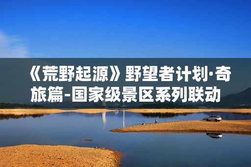 《荒野起源》野望者计划·奇旅篇-国家级景区系列联动预告公布