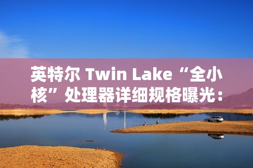 英特尔 Twin Lake“全小核”处理器详细规格曝光：仅提升 CPU、GPU 睿频