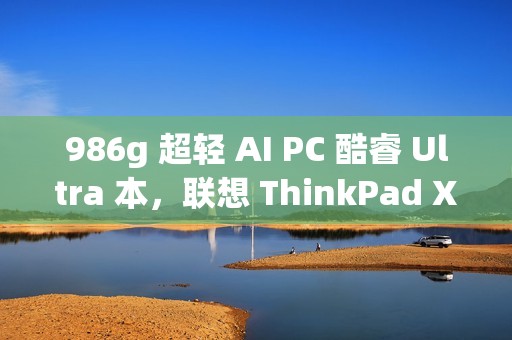 986g 超轻 AI PC 酷睿 Ultra 本，联想 ThinkPad X1 Carbon 2025 Aura 评测