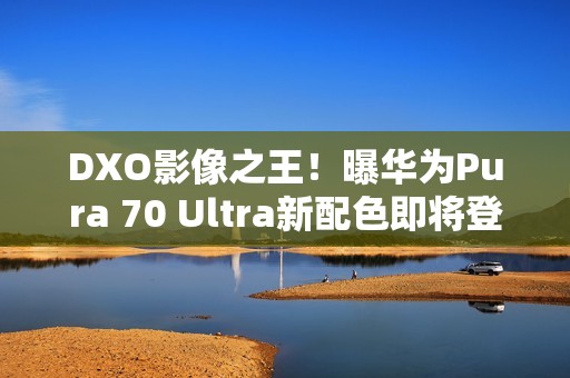 DXO影像之王！曝华为Pura 70 Ultra新配色即将登场