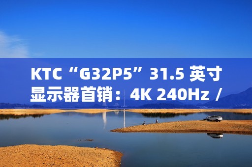 KTC“G32P5”31.5 英寸显示器首销：4K 240Hz / FHD 480Hz 双模 OLED，7499 元