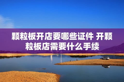 颗粒板开店要哪些证件 开颗粒板店需要什么手续