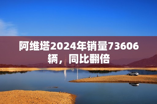 阿维塔2024年销量73606辆，同比翻倍