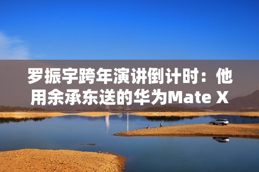 罗振宇跨年演讲倒计时：他用余承东送的华为Mate X6跟大家合影留念