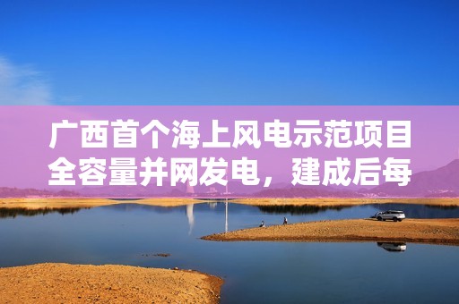 广西首个海上风电示范项目全容量并网发电，建成后每年可供清洁电能约 20.6 亿千瓦时