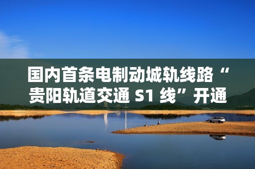 国内首条电制动城轨线路“贵阳轨道交通 S1 线”开通初期运营