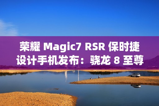 荣耀 Magic7 RSR 保时捷设计手机发布：骁龙 8 至尊版、7999 元起