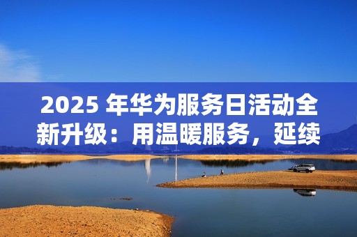 2025 年华为服务日活动全新升级：用温暖服务，延续品牌亲和力