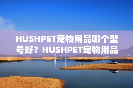 HUSHPET宠物用品哪个型号好？HUSHPET宠物用品热卖产品推荐