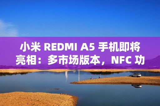 小米 REDMI A5 手机即将亮相：多市场版本，NFC 功能成亮点