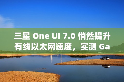 三星 One UI 7.0 悄然提升有线以太网速度，实测 Galaxy S24 Ultra 支持 2.5Gbps 速率