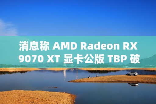 消息称 AMD Radeon RX 9070 XT 显卡公版 TBP 破 300W，春节前上市
