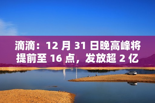 滴滴：12 月 31 日晚高峰将提前至 16 点，发放超 2 亿元司机补贴