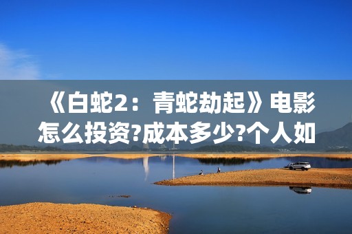 《白蛇2：青蛇劫起》电影怎么投资?成本多少?个人如何参与?(白蛇2青蛇劫起结局)