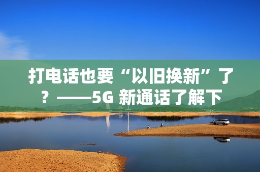 打电话也要“以旧换新”了？——5G 新通话了解下