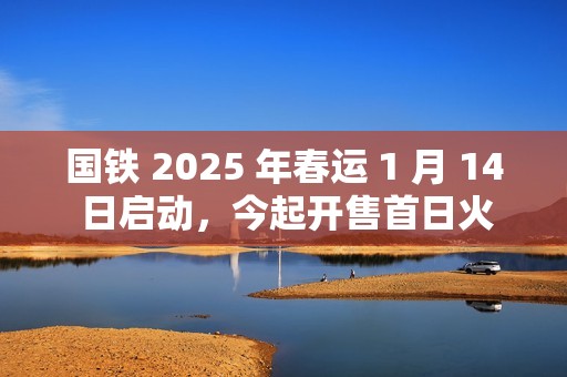 国铁 2025 年春运 1 月 14 日启动，今起开售首日火车票