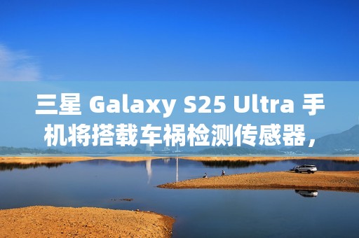 三星 Galaxy S25 Ultra 手机将搭载车祸检测传感器，此前已在多款机型中“蛰伏”