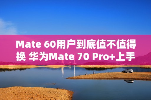 Mate 60用户到底值不值得换 华为Mate 70 Pro+上手
