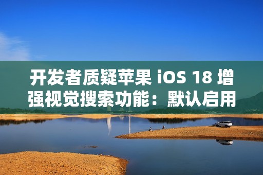 开发者质疑苹果 iOS 18 增强视觉搜索功能：默认启用，担忧泄露用户隐私