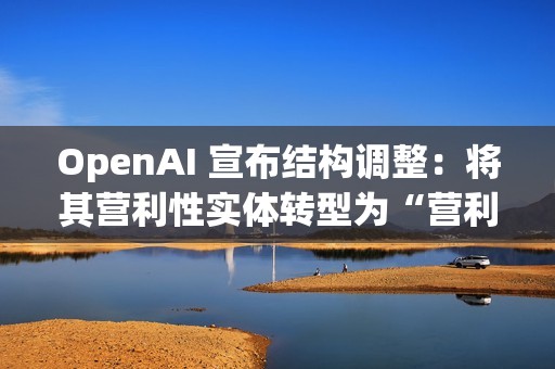OpenAI 宣布结构调整：将其营利性实体转型为“营利性公益公司”，使非营利组织保持可持续发展