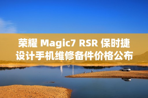荣耀 Magic7 RSR 保时捷设计手机维修备件价格公布：屏幕 1779 元起，电池 319 元