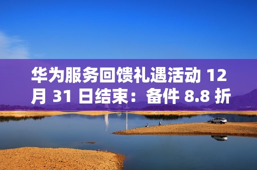 华为服务回馈礼遇活动 12 月 31 日结束：备件 8.8 折、换电池立减 50 元、维修免人工费等