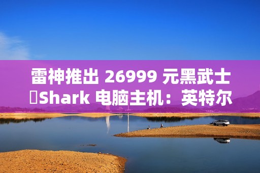 雷神推出 26999 元黑武士・Shark 电脑主机：英特尔酷睿 Ultra 7 265K + RTX 4090D