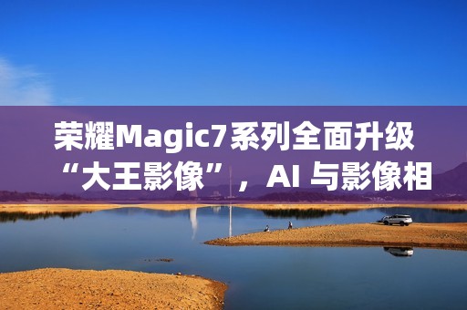 荣耀Magic7系列全面升级“大王影像”，AI 与影像相结合是未来发展方向