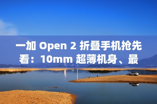 一加 Open 2 折叠手机抢先看：10mm 超薄机身、最高 16GB+1TB 组合，8/6.4 英寸屏幕