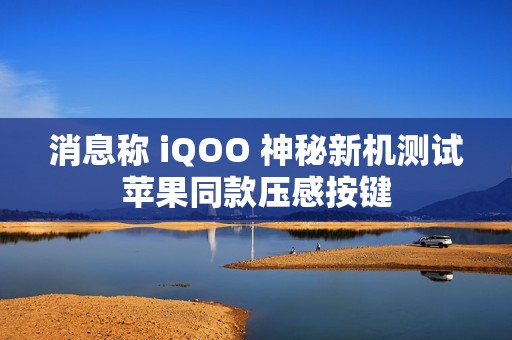 消息称 iQOO 神秘新机测试苹果同款压感按键