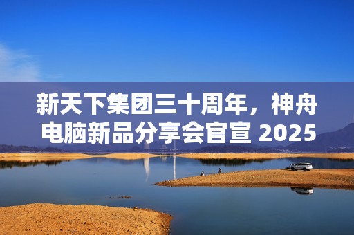 新天下集团三十周年，神舟电脑新品分享会官宣 2025 年 1 月 4 日举行