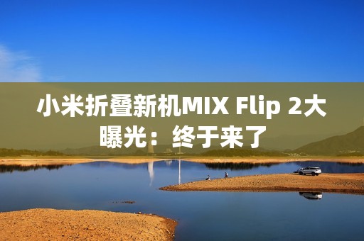 小米折叠新机MIX Flip 2大曝光：终于来了