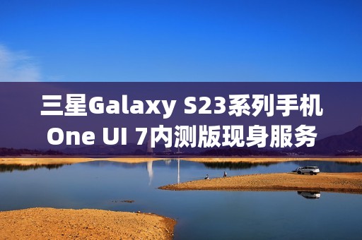 三星Galaxy S23系列手机One UI 7内测版现身服务器，消息称将跳过Beta测试