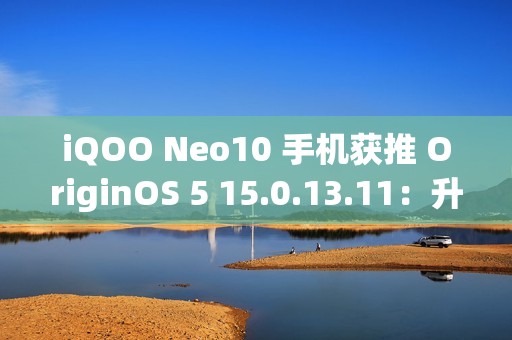 iQOO Neo10 手机获推 OriginOS 5 15.0.13.11：升级闪存标准，支持 UFS 4.1
